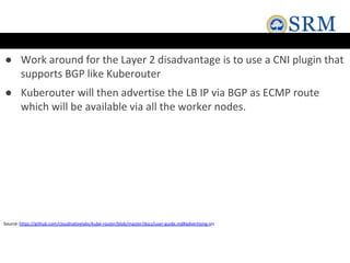 ● Work around for the Layer 2 disadvantage is to use a CNI plugin that
supports BGP like Kuberouter
● Kuberouter will then advertise the LB IP via BGP as ECMP route
which will be available via all the worker nodes.
Source:https://github.com/cloudnativelabs/kube-router/blob/master/docs/user-guide.md#advertising-ips
 