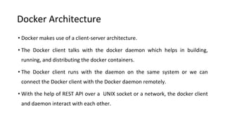 Docker Architecture
• Docker makes use of a client-server architecture.
• The Docker client talks with the docker daemon which helps in building,
running, and distributing the docker containers.
• The Docker client runs with the daemon on the same system or we can
connect the Docker client with the Docker daemon remotely.
• With the help of REST API over a UNIX socket or a network, the docker client
and daemon interact with each other.
 