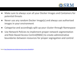 ● Make sure to always scan all your Docker Images and Containers for
potential threats
● Never use any random Docker Image(s) and always use authorised
images in your environment
● Categorise and accordingly split up your cluster through Namespace
● Use Network Policies to implement proper network segmentation
and Role Based Access Control(RBAC) to create administrative
boundaries between resources for proper segregation and control
Source:https://blog.kubernauts.io/kubernetes-best-practices-d5cbef02fe1b
 
