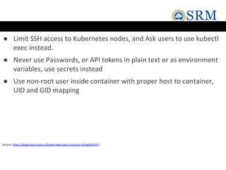 ● Limit SSH access to Kubernetes nodes, and Ask users to use kubectl
exec instead.
● Never use Passwords, or API tokens in plain text or as environment
variables, use secrets instead
● Use non-root user inside container with proper host to container,
UID and GID mapping
Source:https://blog.kubernauts.io/kubernetes-best-practices-d5cbef02fe1b
 