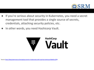 ● If you’re serious about security in Kubernetes, you need a secret
management tool that provides a single source of secrets,
credentials, attaching security policies, etc.
● In other words, you need Hashicorp Vault.
Source:https://blog.kubernauts.io/managing-secrets-in-kubernetes-with-vault-by-hashicorp-f0db45cc208a
 
