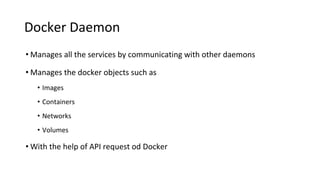Docker Daemon
• Manages all the services by communicating with other daemons
• Manages the docker objects such as
• Images
• Containers
• Networks
• Volumes
• With the help of API request od Docker
 