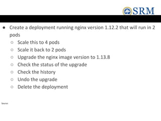 ● Create a deployment running nginx version 1.12.2 that will run in 2
pods
○ Scale this to 4 pods
○ Scale it back to 2 pods
○ Upgrade the nginx image version to 1.13.8
○ Check the status of the upgrade
○ Check the history
○ Undo the upgrade
○ Delete the deployment
Source:
 