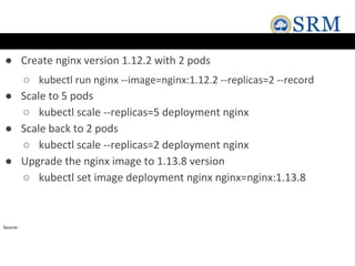 ● Create nginx version 1.12.2 with 2 pods
○ kubectl run nginx --image=nginx:1.12.2 --replicas=2 --record
● Scale to 5 pods
○ kubectl scale --replicas=5 deployment nginx
● Scale back to 2 pods
○ kubectl scale --replicas=2 deployment nginx
● Upgrade the nginx image to 1.13.8 version
○ kubectl set image deployment nginx nginx=nginx:1.13.8
Source:
 