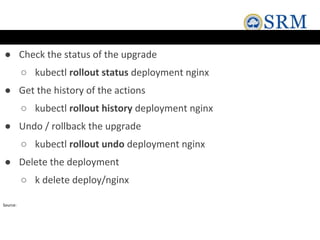 ● Check the status of the upgrade
○ kubectl rollout status deployment nginx
● Get the history of the actions
○ kubectl rollout history deployment nginx
● Undo / rollback the upgrade
○ kubectl rollout undo deployment nginx
● Delete the deployment
○ k delete deploy/nginx
Source:
 