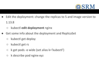 ● Edit the deployment: change the replicas to 5 and image version to
1.13.8
○ kubectl edit deployment nginx
● Get some info about the deployment and ReplicaSet
○ kubectl get deploy
○ kubectl get rs
○ k get pods -o wide (set alias k=’kubectl’)
○ k describe pod nginx-xyz
 