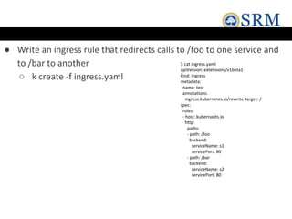 ● Write an ingress rule that redirects calls to /foo to one service and
to /bar to another
○ k create -f ingress.yaml
$ cat ingress.yaml
apiVersion: extensions/v1beta1
kind: Ingress
metadata:
name: test
annotations:
ingress.kubernetes.io/rewrite-target: /
spec:
rules:
- host: kubernauts.io
http:
paths:
- path: /foo
backend:
serviceName: s1
servicePort: 80
- path: /bar
backend:
serviceName: s2
servicePort: 80
 