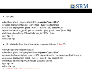 ● On GKE:
kubectl run ghost --image=ghost:0.9 --requests="cpu=100m"
k expose deployment ghost --port=2368 --type=LoadBalancer
k autoscale deployment ghost --min=1 --max=4 --cpu-percent=10
export loadbalancer_ip=$(k get svc -o wide | grep ghost | awk '{print $4}')
while true; do curl http://$loadbalancer_ip:2368/ ; done
k get hpa -w
k describe hpa
● On Minikube (hpa doesn’t work for now on minikube → bug??)
minikube addons enable heapster
kubectl run ghost --image=ghost:0.9 --requests="cpu=100m"
k expose deployment ghost --port=2368 --type=NodePort --external-ip=$(minikube ip)
k autoscale deployment ghost --min=1 --max=4 --cpu-percent=10
while true; do curl http://$(minikube ip):2368/ ; done
k get hpa -w
k describe hpa
 