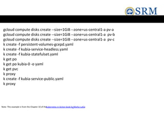 gcloud compute disks create --size=1GiB --zone=us-central1-a pv-a
gcloud compute disks create --size=1GiB --zone=us-central1-a pv-b
gcloud compute disks create --size=1GiB --zone=us-central1-a pv-c
k create -f persistent-volumes-gcepd.yaml
k create -f kubia-service-headless.yaml
k create -f kubia-statefulset.yaml
k get po
k get po kubia-0 -o yaml
k get pvc
k proxy
k create -f kubia-service-public.yaml
k proxy
Note: This example is from the Chapter 10 of the
Kubernetes in Action book byMarko Lukša
 