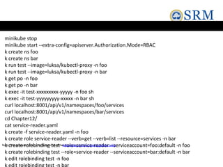 minikube stop
minikube start --extra-config=apiserver.Authorization.Mode=RBAC
k create ns foo
k create ns bar
k run test --image=luksa/kubectl-proxy -n foo
k run test --image=luksa/kubectl-proxy -n bar
k get po -n foo
k get po -n bar
k exec -it test-xxxxxxxxx-yyyyy -n foo sh
k exec -it test-yyyyyyyyy-xxxxx -n bar sh
curl localhost:8001/api/v1/namespaces/foo/services
curl localhost:8001/api/v1/namespaces/bar/services
cd Chapter12/
cat service-reader.yaml
k create -f service-reader.yaml -n foo
k create role service-reader --verb=get --verb=list --resource=services -n bar
k create rolebinding test --role=service-reader --serviceaccount=foo:default -n foo
k create rolebinding test --role=service-reader --serviceaccount=bar:default -n bar
k edit rolebinding test -n foo
k edit rolebinding test -n bar
Note: This example is from the Chapter 12 of the
Kubernetes in Action book byMarko Lukša
 