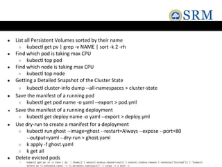● List all Persistent Volumes sorted by their name
○ kubectl get pv | grep -v NAME | sort -k 2 -rh
● Find which pod is taking max CPU
○ kubectl top pod
● Find which node is taking max CPU
○ kubectl top node
● Getting a Detailed Snapshot of the Cluster State
○ kubectl cluster-info dump --all-namespaces > cluster-state
● Save the manifest of a running pod
○ kubectl get pod name -o yaml --export > pod.yml
● Save the manifest of a running deployment
○ kubectl get deploy name -o yaml --export > deploy.yml
● Use dry-run to create a manifest for a deployment
○ kubectl run ghost --image=ghost --restart=Always --expose --port=80
--output=yaml --dry-run > ghost.yaml
○ k apply -f ghost.yaml
○ k get all
● Delete evicted pods
○ kubectl get po -A -o json | jq '.items[] | select(.status.reason!=null) | select(.status.reason | contains("Evicted")) | "kubectl
delete po (.metadata.name) -n (.metadata.namespace)"' | xargs -n 1 bash -c
 