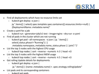 ● Find all deployments which have no resource limits set
○ kubectl get deploy -o json |
jq ".items[] | select(.spec.template.spec.containers[].resources.limits==null) |
{DeploymentName:.metadata.name}"
● Create a yaml for a job
○ kubectl run --generator=job/v1 test --image=nginx --dry-run -o yaml
● Find all pods in the cluster which are not running
○ kubectl get pod --all-namespaces -o json | jq '.items[] |
select(.status.phase!="Running") | [
.metadata.namespace,.metadata.name,.status.phase ] | join(":")'
● List the top 3 nodes with the highest CPU usage
○ kubectl top nodes | sort --reverse --numeric -k 3 | head -n3
● List the top 3 nodes with the highest MEM usage
○ kubectl top nodes | sort --reverse --numeric -k 5 | head -n3
● Get rolling Update details for deployments
○ kubectl get deploy -o json |
jq ".items[] | {name:.metadata.name} + .spec.strategy.rollingUpdate"
● List pods and its corresponding containers
 