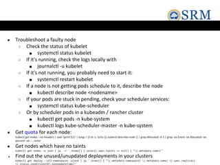 ● Troubleshoot a faulty node
○ Check the status of kubelet
■ systemctl status kubelet
○ If it's running, check the logs locally with
■ journalctl -u kubelet
○ If it's not running, you probably need to start it:
■ systemctl restart kubelet
○ If a node is not getting pods schedule to it, describe the node
■ kubectl describe node <nodename>
○ If your pods are stuck in pending, check your scheduler services:
■ systemctl status kube-scheduler
○ Or by scheduler pods in a kubeadm / rancher cluster
■ kubectl get pods -n kube-system
■ kubectl logs kube-scheduler-master -n kube-system
● Get quota for each node:
kubectl get nodes --no-headers | awk '{print $1}' | xargs -I {} sh -c 'echo {}; kubectl describe node {} | grep Allocated -A 5 | grep -ve Event -ve Allocated -ve
percent -ve -- ; echo'
● Get nodes which have no taints
kubectl get nodes -o json | jq -r '.items[] | select(.spec.taints == null) | "(.metadata.name)"'
● Find out the unused/unupdated deployments in your clusters
kubectl get deploy --all-namespaces -ojson | jq '.items[] | "(.metadata.namespace) (.metadata.name) (.spec.replicas)
(.status.conditions[0].lastUpdateTime)"'
 