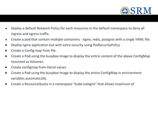 ● Deploy a default Network Policy for each resources in the default namespace to deny all
ingress and egress traffic.
● Create a pod that contain multiple containers : nginx, redis, postgres with a single YAML file.
● Deploy nginx application but with extra security using PodSecurityPolicy
● Create a Config map from file.
● Create a Pod using the busybox image to display the entire content of the above ConfigMap
mounted as Volumes.
● Create configmap from literal values
● Create a Pod using the busybox image to display the entire ConfigMap in environment
variables automatically.
● Create a ResourceQuota in a namespace "kube-cologne" that allows maximum of
 