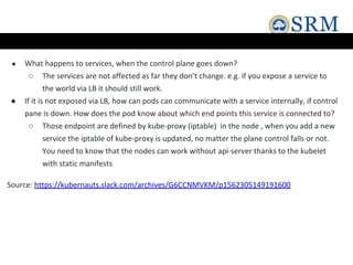● What happens to services, when the control plane goes down?
○ The services are not affected as far they don’t change. e.g. if you expose a service to
the world via LB it should still work.
● If it is not exposed via LB, how can pods can communicate with a service internally, if control
pane is down. How does the pod know about which end points this service is connected to?
○ Those endpoint are defined by kube-proxy (iptable) in the node , when you add a new
service the iptable of kube-proxy is updated, no matter the plane control falls or not.
You need to know that the nodes can work without api-server thanks to the kubelet
with static manifests
Source: https://kubernauts.slack.com/archives/G6CCNMVKM/p1562305149191600
 