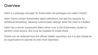 Overview
Helm is a package manager for Kubernetes (its packages are called 'charts')
Helm charts contain Kubernetes object definitions, but add the capacity for
additional templating, allowing customizable settings when the chart is installed
Helm has a server component (tiller) which runs in the Kubernetes cluster to
perform most actions, this must be installed to install charts
Charts can be obtained from the official 'stable' repository, but it is also simple for
an organization to operate its own chart repository
 