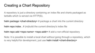 Creating a Chart Repository
A repository is just a directory containing an index file and charts packaged as
tarballs which is served via HTTP(S).
helm package <chart-directory> # package a chart into the current directory
helm repo index . # (re)build the current directory's index file
helm repo add <repo-name> <repo-addr> # add a non-official repository
Note: It is possible to install a local chart without going through a repository, which
is very helpful for development, just use helm install <chart-directory>
 