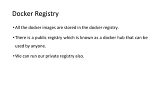 Docker Registry
•All the docker images are stored in the docker registry.
•There is a public registry which is known as a docker hub that can be
used by anyone.
•We can run our private registry also.
 