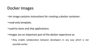 Docker Images
•An image contains instructions for creating a docker container.
•read-only template.
•used to store and ship applications.
•Images are an important part of the docker experience as
• they enable collaboration between developers in any way which is not
possible earlier.
 
