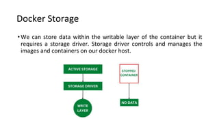Docker Storage
•We can store data within the writable layer of the container but it
requires a storage driver. Storage driver controls and manages the
images and containers on our docker host.
 