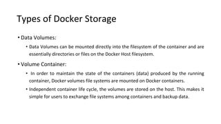 Types of Docker Storage
• Data Volumes:
• Data Volumes can be mounted directly into the filesystem of the container and are
essentially directories or files on the Docker Host filesystem.
• Volume Container:
• In order to maintain the state of the containers (data) produced by the running
container, Docker volumes file systems are mounted on Docker containers.
• Independent container life cycle, the volumes are stored on the host. This makes it
simple for users to exchange file systems among containers and backup data.
 