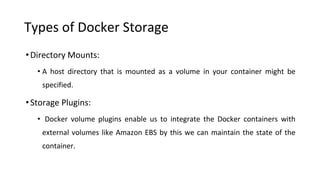 Types of Docker Storage
•Directory Mounts:
• A host directory that is mounted as a volume in your container might be
specified.
•Storage Plugins:
• Docker volume plugins enable us to integrate the Docker containers with
external volumes like Amazon EBS by this we can maintain the state of the
container.
 