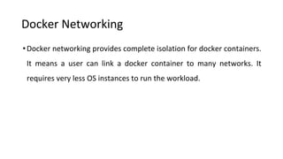 Docker Networking
•Docker networking provides complete isolation for docker containers.
It means a user can link a docker container to many networks. It
requires very less OS instances to run the workload.
 