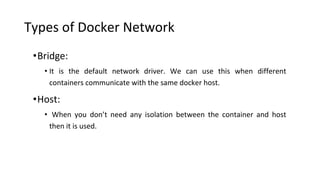 Types of Docker Network
•Bridge:
• It is the default network driver. We can use this when different
containers communicate with the same docker host.
•Host:
• When you don’t need any isolation between the container and host
then it is used.
 