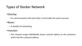 Types of Docker Network
•Overlay:
• For communication with each other, it will enable the swarm services.
•None:
• It disables all networking.
•macvlan:
• This network assigns MAC(Media Access control) address to the containers
which look like a physical address.
 