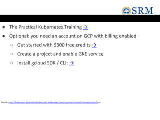 ● The Practical Kubernetes Training →
● Optional: you need an account on GCP with billing enabled
○ Get started with $300 free credits →
○ Create a project and enable GKE service
○ Install gcloud SDK / CLI: →
Source:https://kubernauts.gitbooks.io/kubernauts-kubernetes-training-courses/content/courses/novice.html
 