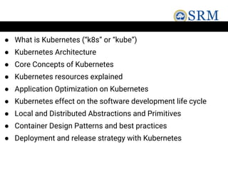 ● What is Kubernetes (“k8s” or “kube”)
● Kubernetes Architecture
● Core Concepts of Kubernetes
● Kubernetes resources explained
● Application Optimization on Kubernetes
● Kubernetes effect on the software development life cycle
● Local and Distributed Abstractions and Primitives
● Container Design Patterns and best practices
● Deployment and release strategy with Kubernetes
 
