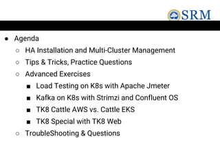 ● Agenda
○ HA Installation and Multi-Cluster Management
○ Tips & Tricks, Practice Questions
○ Advanced Exercises
■ Load Testing on K8s with Apache Jmeter
■ Kafka on K8s with Strimzi and Confluent OS
■ TK8 Cattle AWS vs. Cattle EKS
■ TK8 Special with TK8 Web
○ TroubleShooting & Questions
 