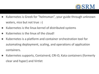 ● Kubernetes is Greek for "helmsman", your guide through unknown
waters, nice but not true :-)
● Kubernetes is the linux kernel of distributed systems
● Kubernetes is the linux of the cloud!
● Kubernetes is a platform and container orchestration tool for
automating deployment, scaling, and operations of application
containers.
● Kubernetes supports, Containerd, CRI-O, Kata containers (formerly
clear and hyper) and Virtlet
 