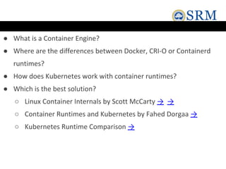 ● What is a Container Engine?
● Where are the differences between Docker, CRI-O or Containerd
runtimes?
● How does Kubernetes work with container runtimes?
● Which is the best solution?
○ Linux Container Internals by Scott McCarty → →
○ Container Runtimes and Kubernetes by Fahed Dorgaa →
○ Kubernetes Runtime Comparison →
 