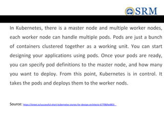 In Kubernetes, there is a master node and multiple worker nodes,
each worker node can handle multiple pods. Pods are just a bunch
of containers clustered together as a working unit. You can start
designing your applications using pods. Once your pods are ready,
you can specify pod definitions to the master node, and how many
you want to deploy. From this point, Kubernetes is in control. It
takes the pods and deploys them to the worker nods.
Source: https://itnext.io/successful-short-kubernetes-stories-for-devops-architects-677f8bfed803
 