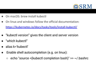 ● On macOS: brew install kubectl
● On linux and windows follow the official documentation:
https://kubernetes.io/docs/tasks/tools/install-kubectl/
● “kubectl version” gives the client and server version
● “which kubectl”
● alias k=’kubectl’
● Enable shell autocompletion (e.g. on linux):
○ echo "source <(kubectl completion bash)" >> ~/.bashrc
 