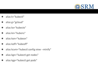 ● alias k="kubectl"
● alias g="gcloud"
● alias kx="kubectx"
● alias kn="kubens"
● alias kon="kubeon"
● alias koff="kubeoff"
● alias kcvm="kubectl config view --minify"
● alias kgn="kubectl get nodes"
● alias kgp="kubectl get pods"
 