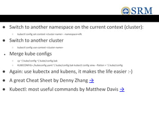 ● Switch to another namespace on the current context (cluster):
○ kubectl config set-context <cluster-name> --namespace=efk
● Switch to another cluster
○ kubectl config use-context <cluster-name>
● Merge kube configs
○ cp ~/.kube/config ~/.kube/config.bak
○ KUBECONFIG=./kubeconfig.yaml:~/.kube/config.bak kubectl config view --flatten > ~/.kube/config
● Again: use kubectx and kubens, it makes the life easier :-)
● A great Cheat Sheet by Denny Zhang →
● Kubectl: most useful commands by Matthew Davis →
 