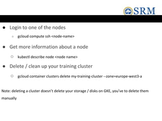 ● Login to one of the nodes
○ gcloud compute ssh <node-name>
● Get more information about a node
○ kubectl describe node <node name>
● Delete / clean up your training cluster
○ gcloud container clusters delete my-training-cluster --zone=europe-west3-a
Note: deleting a cluster doesn’t delete your storage / disks on GKE, you’ve to delete them
manually
 