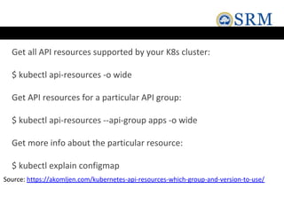 Get all API resources supported by your K8s cluster:
$ kubectl api-resources -o wide
Get API resources for a particular API group:
$ kubectl api-resources --api-group apps -o wide
Get more info about the particular resource:
$ kubectl explain configmap
Source: https://akomljen.com/kubernetes-api-resources-which-group-and-version-to-use/
 
