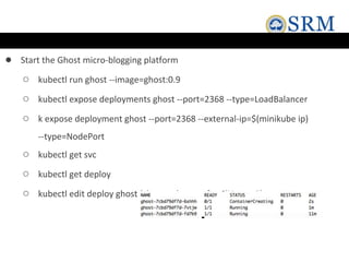 ● Start the Ghost micro-blogging platform
○ kubectl run ghost --image=ghost:0.9
○ kubectl expose deployments ghost --port=2368 --type=LoadBalancer
○ k expose deployment ghost --port=2368 --external-ip=$(minikube ip)
--type=NodePort
○ kubectl get svc
○ kubectl get deploy
○ kubectl edit deploy ghost (change the nr. of replicas to 3)
 