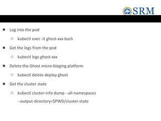 ● Log into the pod
○ kubectl exec -it ghost-xxx bash
● Get the logs from the pod
○ kubectl logs ghost-xxx
● Delete the Ghost micro-bloging platform
○ kubectl delete deploy ghost
● Get the cluster state
○ kubectl cluster-info dump --all-namespaces
--output-directory=$PWD/cluster-state
 