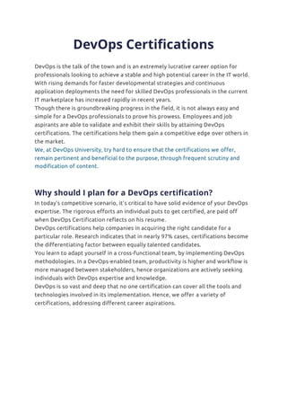 DevOps Certifications
DevOps is the talk of the town and is an extremely lucrative career option for
professionals looking to achieve a stable and high potential career in the IT world.
With rising demands for faster developmental strategies and continuous
application deployments the need for skilled DevOps professionals in the current
IT marketplace has increased rapidly in recent years.
Though there is groundbreaking progress in the field, it is not always easy and
simple for a DevOps professionals to prove his prowess. Employees and job
aspirants are able to validate and exhibit their skills by attaining DevOps
certifications. The certifications help them gain a competitive edge over others in
the market.
We, at DevOps University, try hard to ensure that the certifications we offer,
remain pertinent and beneficial to the purpose, through frequent scrutiny and
modification of content.s recognized and is taken as a standard to
evaluate his worth, in the m
Why should I plan for a DevOps certification?
In today’s competitive scenario, it’s critical to have solid evidence of your DevOps
expertise. The rigorous efforts an individual puts to get certified, are paid off
when DevOps Certification reflects on his resume.
DevOps certifications help companies in acquiring the right candidate for a
particular role. Research indicates that in nearly 97% cases, certifications become
the differentiating factor between equally talented candidates.
You learn to adapt yourself in a cross-functional team, by implementing DevOps
methodologies. In a DevOps-enabled team, productivity is higher and workflow is
more managed between stakeholders, hence organizations are actively seeking
individuals with DevOps expertise and knowledge.
DevOps is so vast and deep that no one certification can cover all the tools and
technologies involved in its implementation. Hence, we offer a variety of
certifications, addressing different career aspirations.
 