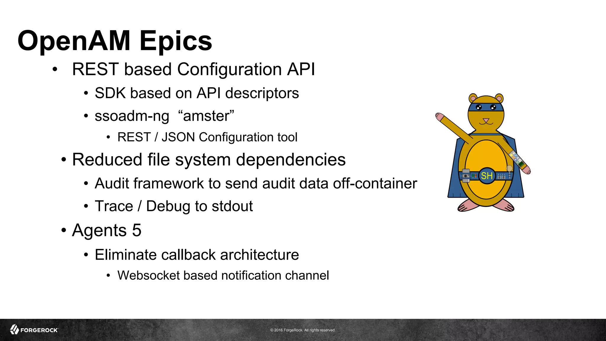 © 2016 ForgeRock. All rights reserved.
OpenAM Epics
•  REST based Configuration API
•  SDK based on API descriptors
•  ssoadm-ng “amster”
•  REST / JSON Configuration tool
•  Reduced file system dependencies
•  Audit framework to send audit data off-container
•  Trace / Debug to stdout
•  Agents 5
•  Eliminate callback architecture
•  Websocket based notification channel
 