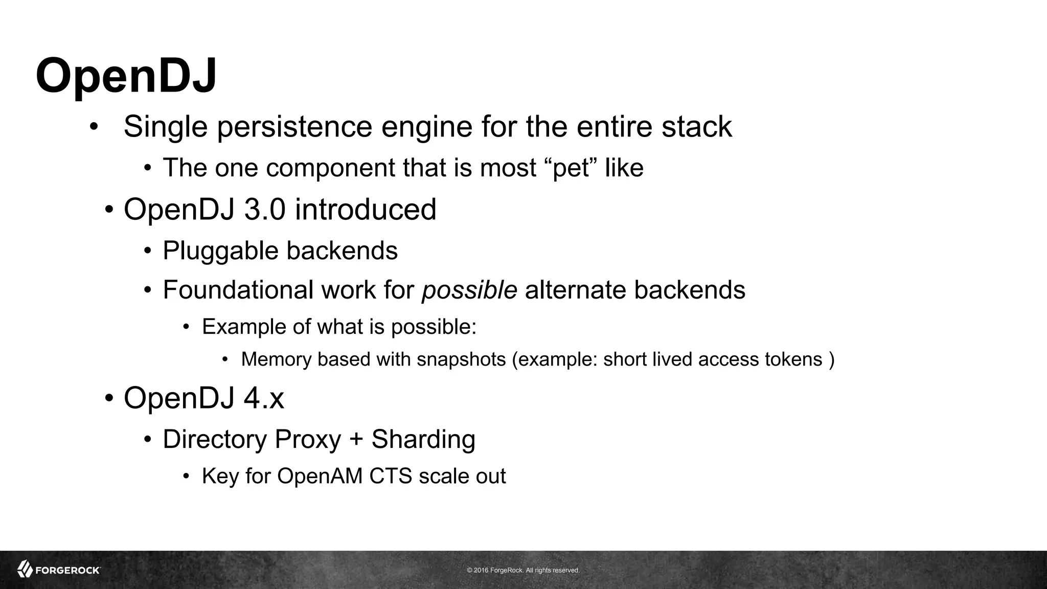 © 2016 ForgeRock. All rights reserved.
OpenDJ
•  Single persistence engine for the entire stack
•  The one component that is most “pet” like
•  OpenDJ 3.0 introduced
•  Pluggable backends
•  Foundational work for possible alternate backends
•  Example of what is possible:
•  Memory based with snapshots (example: short lived access tokens )
•  OpenDJ 4.x
•  Directory Proxy + Sharding
•  Key for OpenAM CTS scale out
 