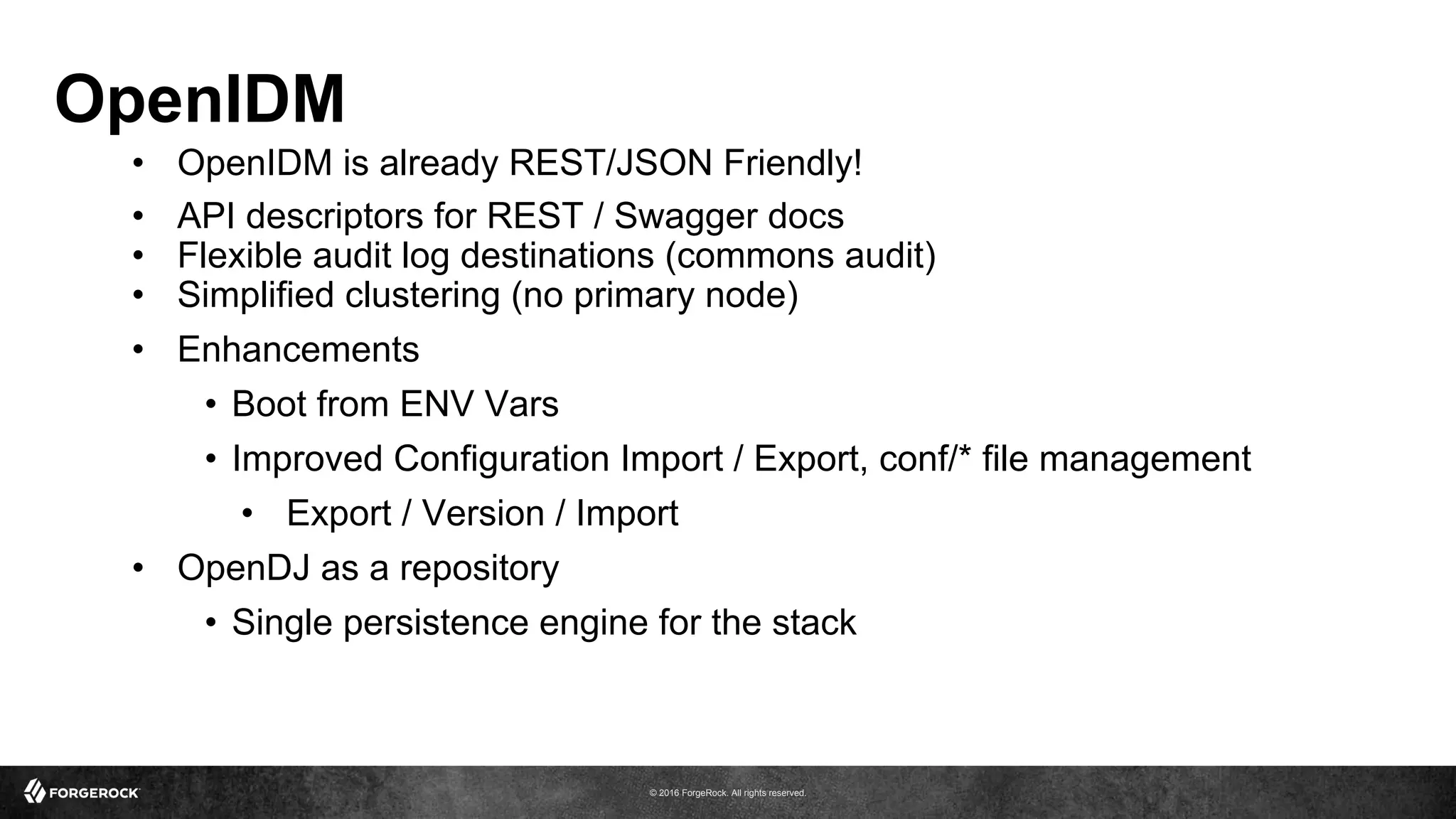 © 2016 ForgeRock. All rights reserved.
OpenIDM
•  OpenIDM is already REST/JSON Friendly!
•  API descriptors for REST / Swagger docs
•  Flexible audit log destinations (commons audit)
•  Simplified clustering (no primary node)
•  Enhancements
•  Boot from ENV Vars
•  Improved Configuration Import / Export, conf/* file management
•  Export / Version / Import
•  OpenDJ as a repository
•  Single persistence engine for the stack
 