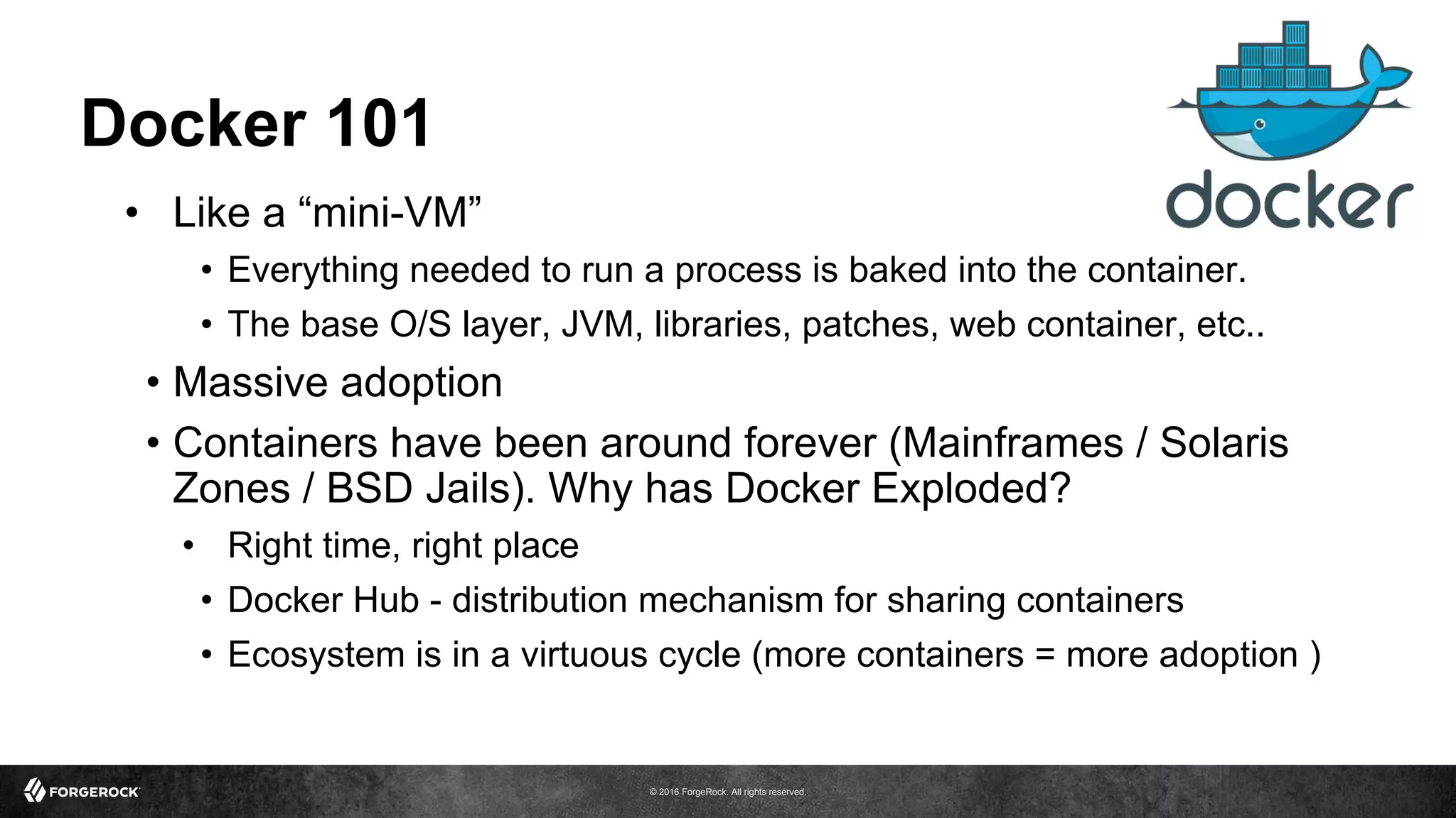 © 2016 ForgeRock. All rights reserved.
Docker 101
•  Like a “mini-VM”
•  Everything needed to run a process is baked into the container.
•  The base O/S layer, JVM, libraries, patches, web container, etc..
•  Massive adoption
•  Containers have been around forever (Mainframes / Solaris
Zones / BSD Jails). Why has Docker Exploded?
•  Right time, right place
•  Docker Hub - distribution mechanism for sharing containers
•  Ecosystem is in a virtuous cycle (more containers = more adoption )
 