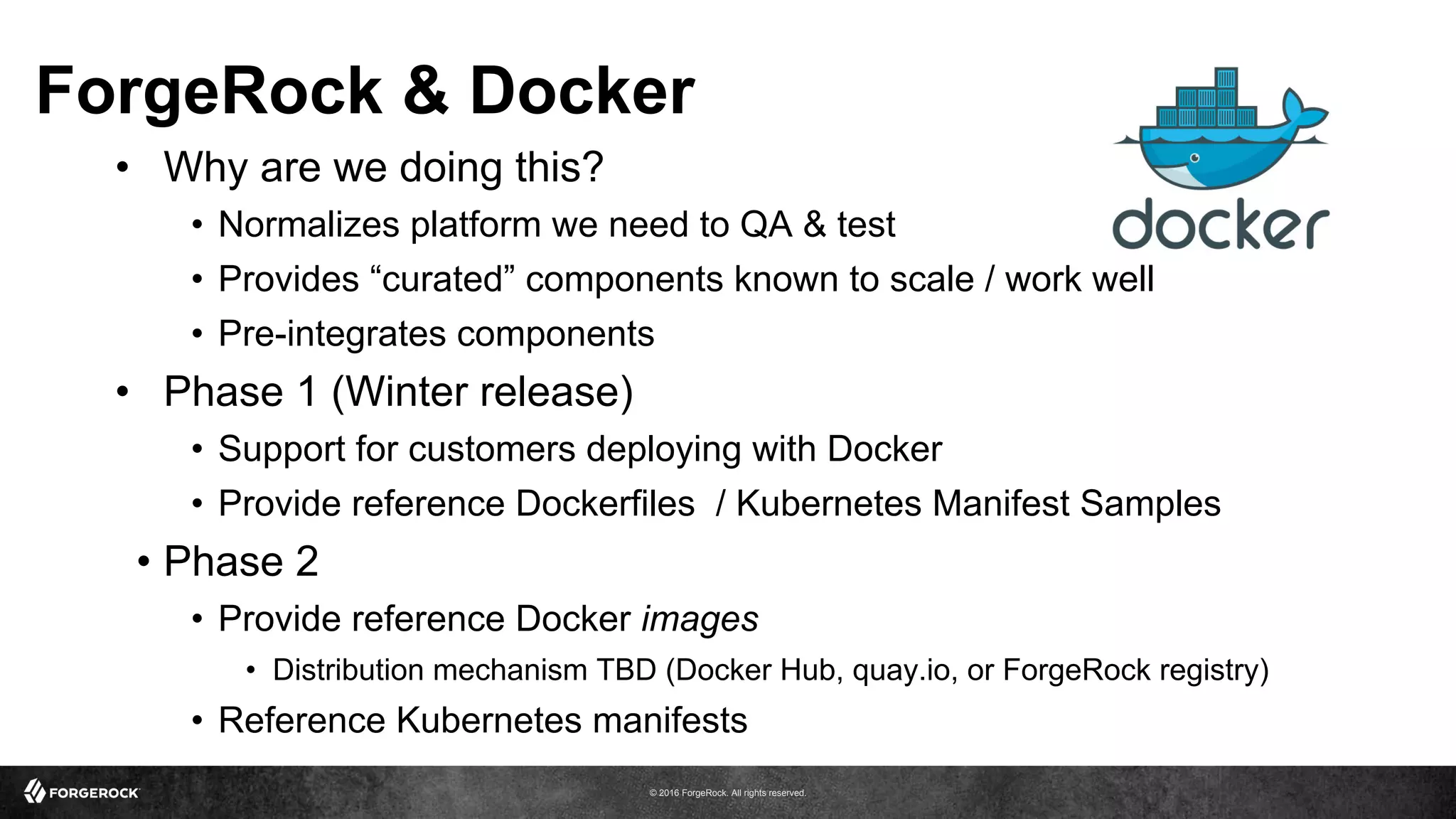 © 2016 ForgeRock. All rights reserved.
ForgeRock & Docker
•  Why are we doing this?
•  Normalizes platform we need to QA & test
•  Provides “curated” components known to scale / work well
•  Pre-integrates components
•  Phase 1 (Winter release)
•  Support for customers deploying with Docker
•  Provide reference Dockerfiles / Kubernetes Manifest Samples
•  Phase 2
•  Provide reference Docker images
•  Distribution mechanism TBD (Docker Hub, quay.io, or ForgeRock registry)
•  Reference Kubernetes manifests
 