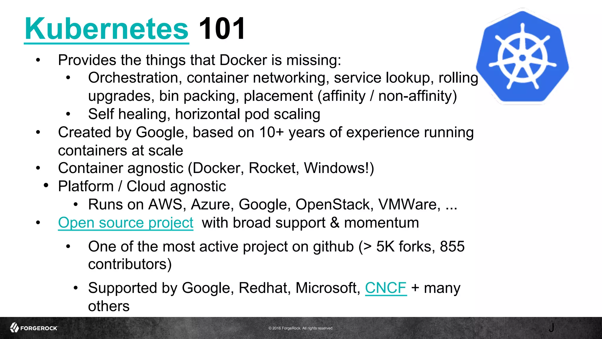 © 2016 ForgeRock. All rights reserved.
Kubernetes 101
J
•  Provides the things that Docker is missing:
•  Orchestration, container networking, service lookup, rolling
upgrades, bin packing, placement (affinity / non-affinity)
•  Self healing, horizontal pod scaling
•  Created by Google, based on 10+ years of experience running
containers at scale
•  Container agnostic (Docker, Rocket, Windows!)
•  Platform / Cloud agnostic
•  Runs on AWS, Azure, Google, OpenStack, VMWare, ...
•  Open source project with broad support & momentum
•  One of the most active project on github (> 5K forks, 855
contributors)
•  Supported by Google, Redhat, Microsoft, CNCF + many
others
 