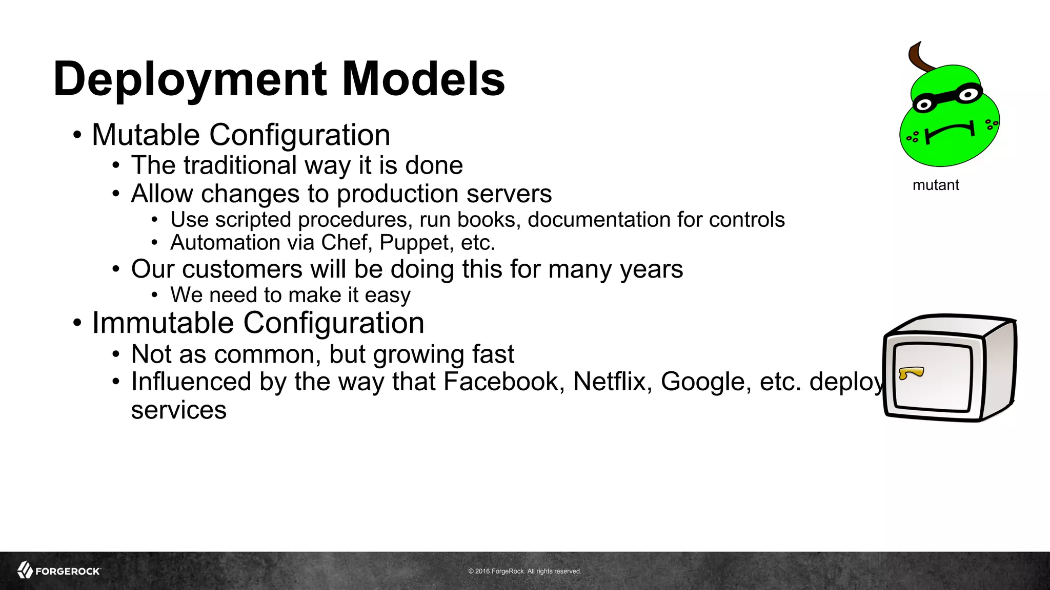 © 2016 ForgeRock. All rights reserved.
Deployment Models
•  Mutable Configuration
•  The traditional way it is done
•  Allow changes to production servers
•  Use scripted procedures, run books, documentation for controls
•  Automation via Chef, Puppet, etc.
•  Our customers will be doing this for many years
•  We need to make it easy
•  Immutable Configuration
•  Not as common, but growing fast
•  Influenced by the way that Facebook, Netflix, Google, etc. deploy
services
mutant
 